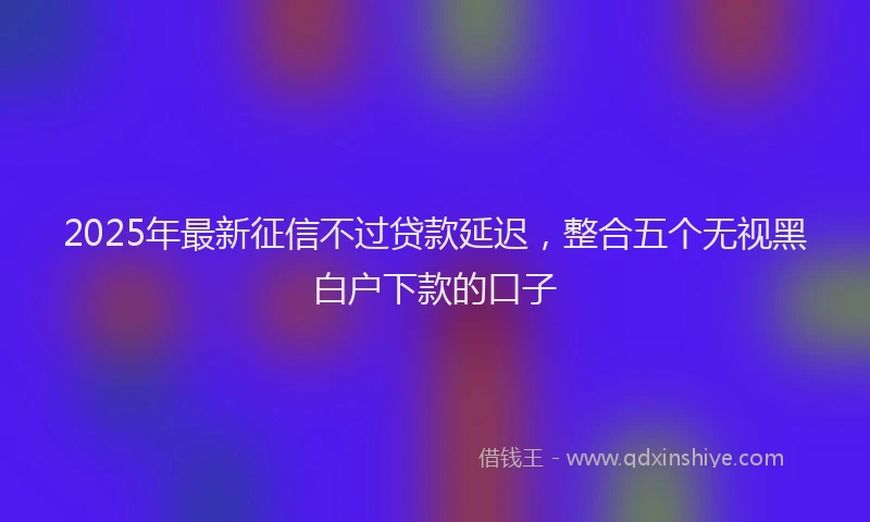 2025年最新征信不过贷款延迟，整合五个无视黑白户下款的口子