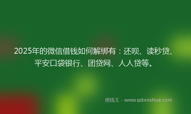 2025年的微信借钱如何解绑有：还呗、读秒贷、平安口袋银行、团贷网、人人贷等。