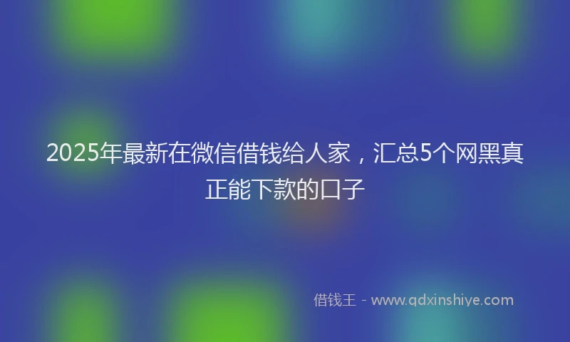 2025年最新在微信借钱给人家，汇总5个网黑真正能下款的口子