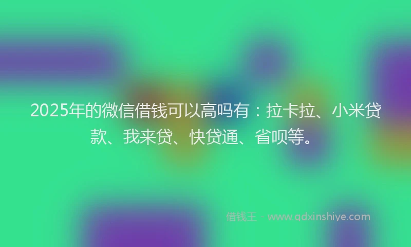 2025年的微信借钱可以高吗有：拉卡拉、小米贷款、我来贷、快贷通、省呗等。