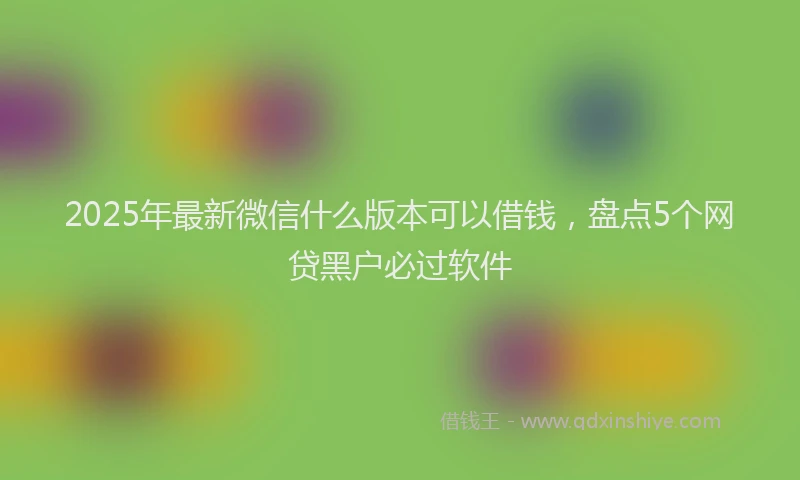 2025年最新微信什么版本可以借钱，盘点5个网贷黑户必过软件