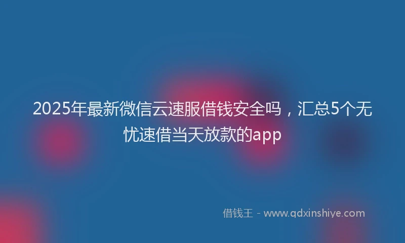 2025年最新微信云速服借钱安全吗，汇总5个无忧速借当天放款的app