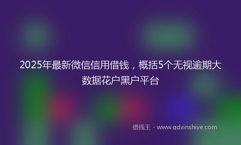 2025年最新微信信用借钱，概括5个无视逾期大数据花户黑户平台