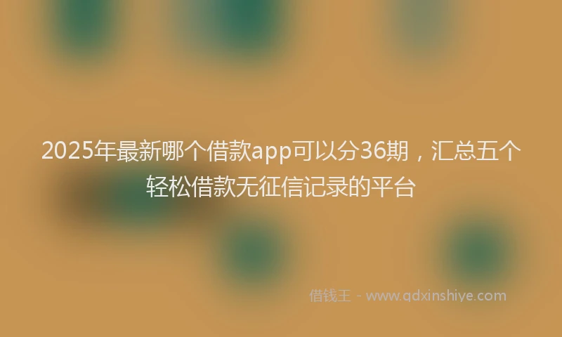 2025年最新哪个借款app可以分36期，汇总五个轻松借款无征信记录的平台