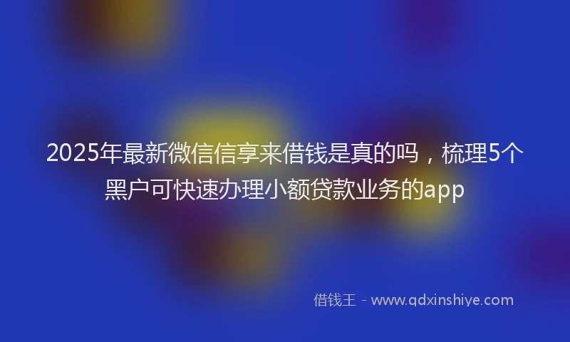 2025年最新微信信享来借钱是真的吗，梳理5个黑户可快速办理小额贷款业务的app