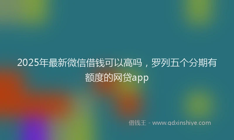2025年最新微信借钱可以高吗，罗列五个分期有额度的网贷app