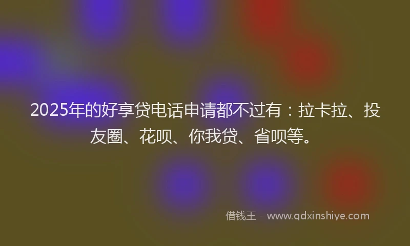 2025年的好享贷电话申请都不过有：拉卡拉、投友圈、花呗、你我贷、省呗等。