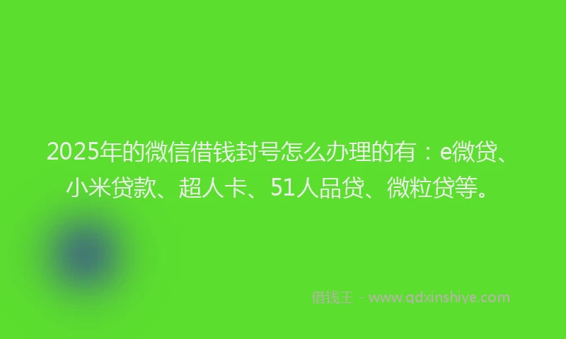 2025年的微信借钱封号怎么办理的有：e微贷、小米贷款、超人卡、51人品贷、微粒贷等。