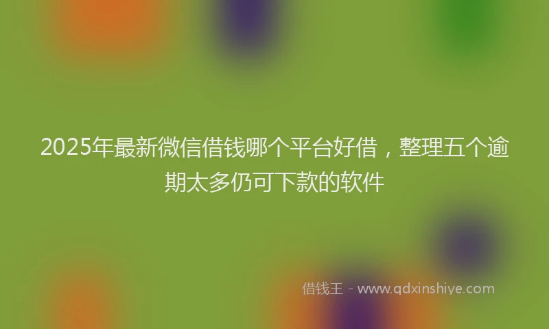 2025年最新微信借钱哪个平台好借，整理五个逾期太多仍可下款的软件