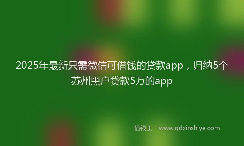 2025年最新只需微信可借钱的贷款app，归纳5个苏州黑户贷款5万的app