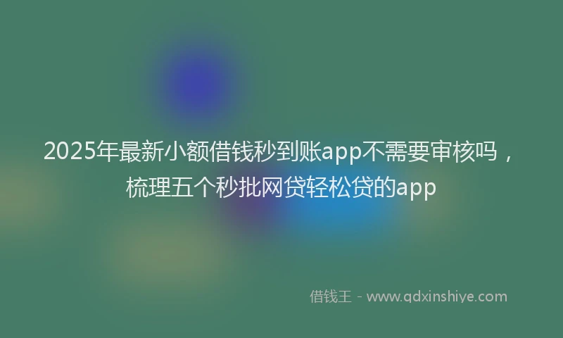 2025年最新小额借钱秒到账app不需要审核吗，梳理五个秒批网贷轻松贷的app