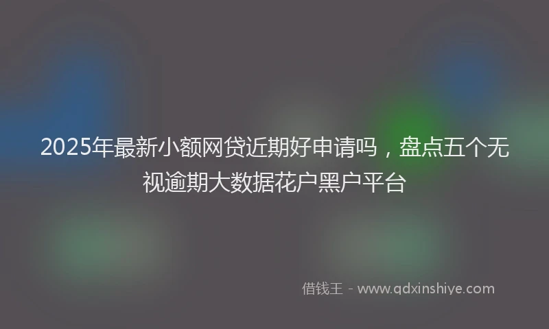 2025年最新小额网贷近期好申请吗，盘点五个无视逾期大数据花户黑户平台