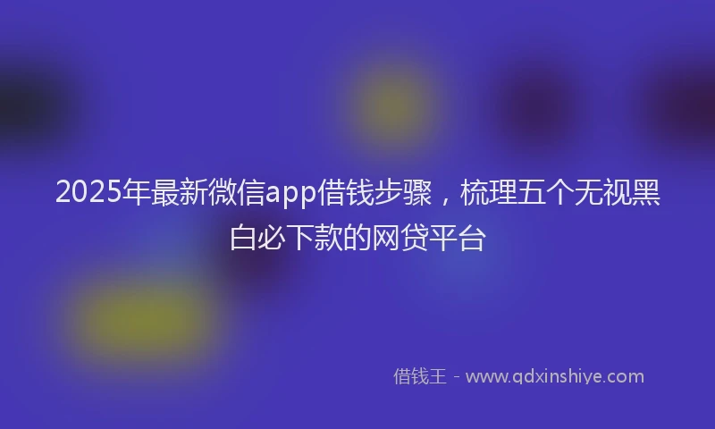 2025年最新微信app借钱步骤，梳理五个无视黑白必下款的网贷平台