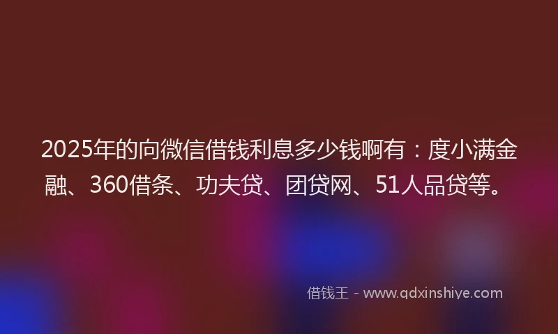 2025年的向微信借钱利息多少钱啊有：度小满金融、360借条、功夫贷、团贷网、51人品贷等。
