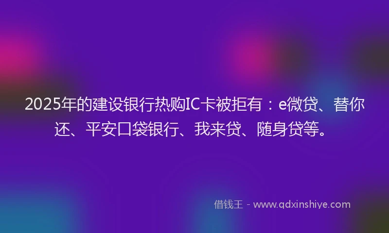 2025年的建设银行热购IC卡被拒有：e微贷、替你还、平安口袋银行、我来贷、随身贷等。