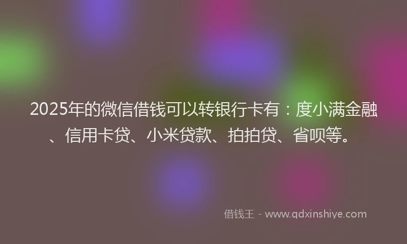 2025年的微信借钱可以转银行卡有：度小满金融、信用卡贷、小米贷款、拍拍贷、省呗等。