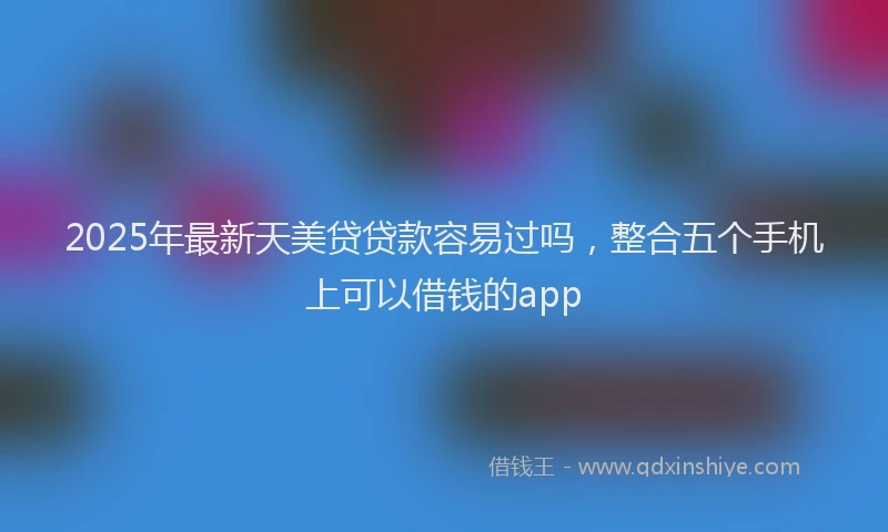 2025年最新天美贷贷款容易过吗，整合五个手机上可以借钱的app
