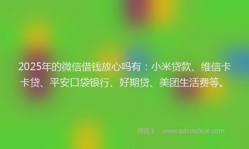 2025年的微信借钱放心吗有：小米贷款、维信卡卡贷、平安口袋银行、好期贷、美团生活费等。