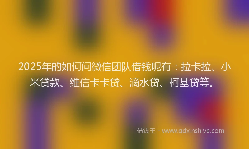 2025年的如何问微信团队借钱呢有：拉卡拉、小米贷款、维信卡卡贷、滴水贷、柯基贷等。