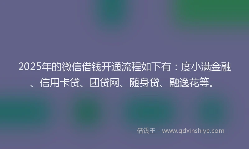 2025年的微信借钱开通流程如下有：度小满金融、信用卡贷、团贷网、随身贷、融逸花等。