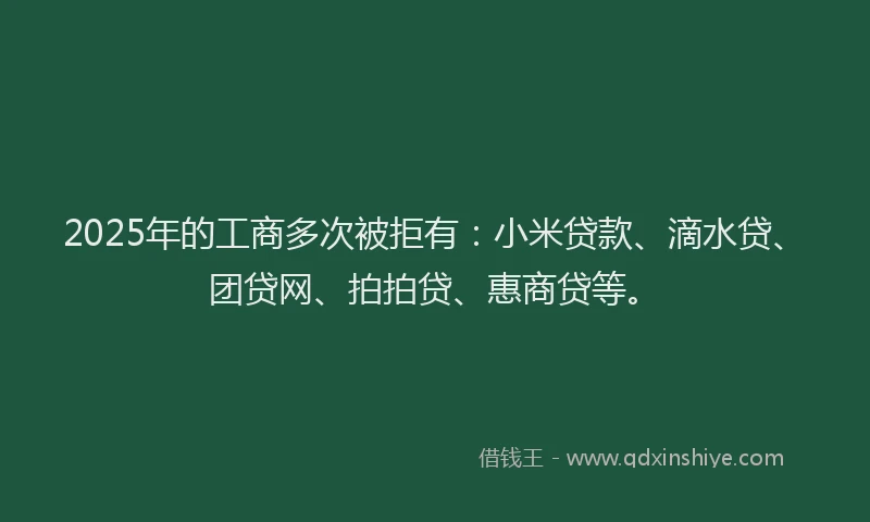 2025年的工商多次被拒有：小米贷款、滴水贷、团贷网、拍拍贷、惠商贷等。