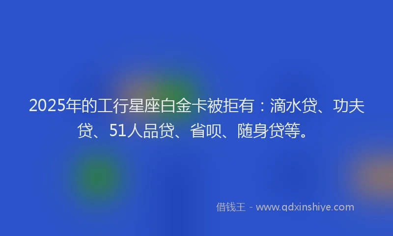 2025年的工行星座白金卡被拒有：滴水贷、功夫贷、51人品贷、省呗、随身贷等。