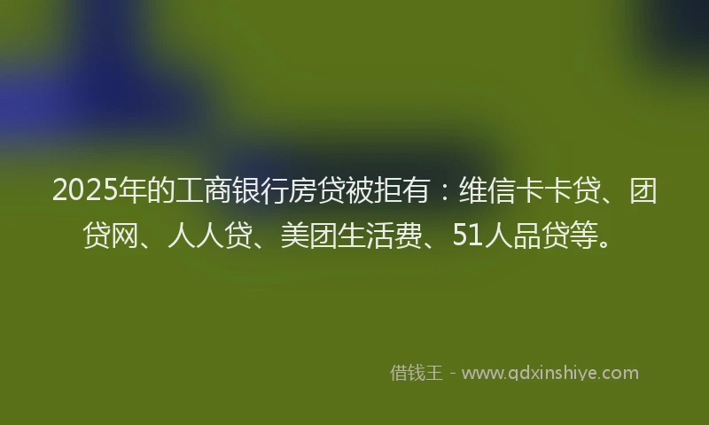 2025年的工商银行房贷被拒有：维信卡卡贷、团贷网、人人贷、美团生活费、51人品贷等。