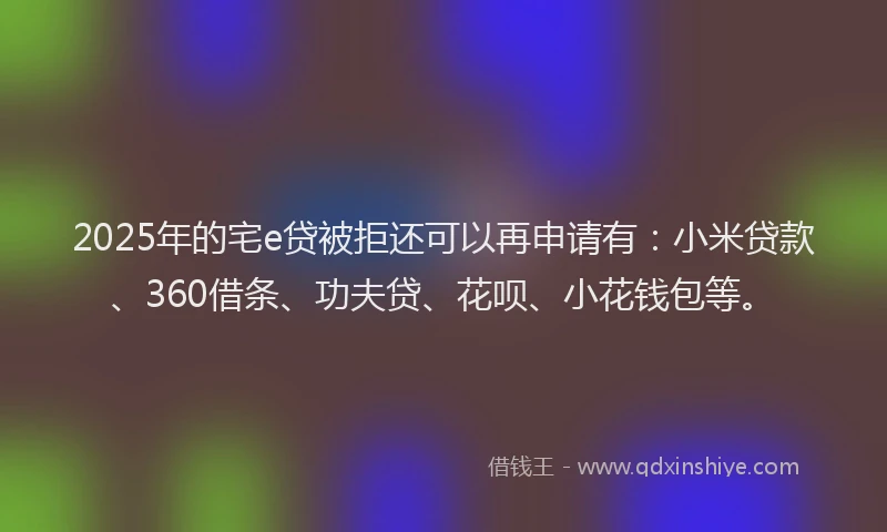 2025年的宅e贷被拒还可以再申请有：小米贷款、360借条、功夫贷、花呗、小花钱包等。