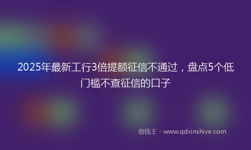 2025年最新工行3倍提额征信不通过，盘点5个低门槛不查征信的口子