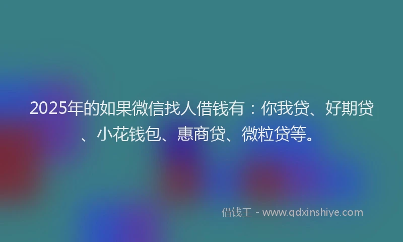2025年的如果微信找人借钱有：你我贷、好期贷、小花钱包、惠商贷、微粒贷等。