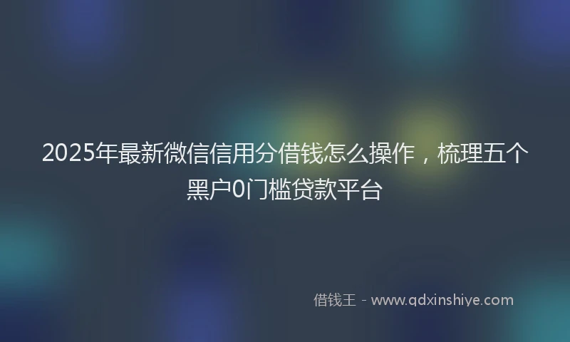 2025年最新微信信用分借钱怎么操作，梳理五个黑户0门槛贷款平台