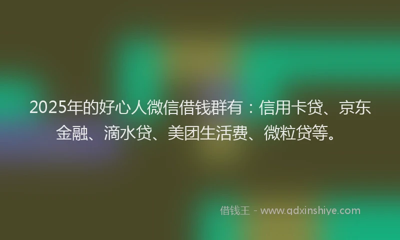2025年的好心人微信借钱群有：信用卡贷、京东金融、滴水贷、美团生活费、微粒贷等。