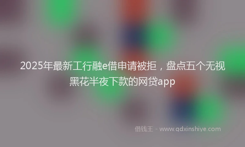 2025年最新工行融e借申请被拒，盘点五个无视黑花半夜下款的网贷app