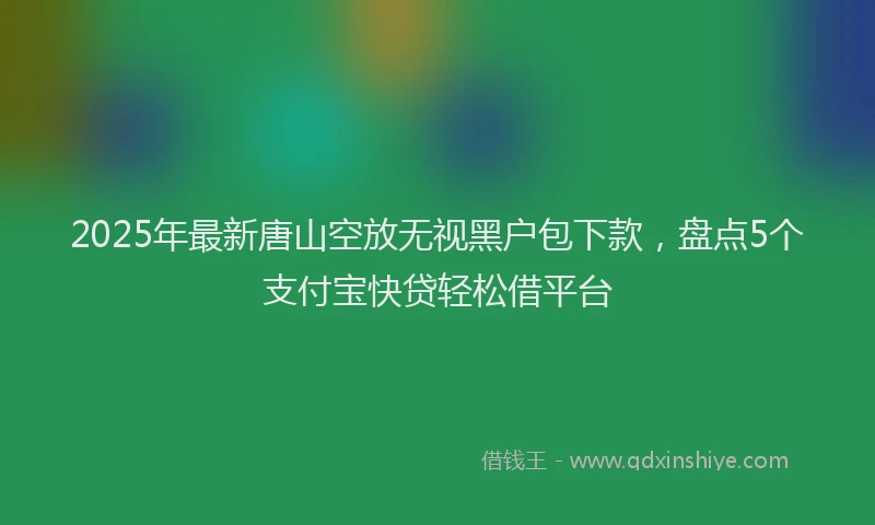 2025年最新唐山空放无视黑户包下款，盘点5个支付宝快贷轻松借平台