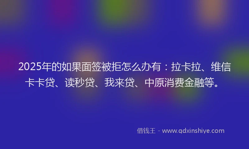 2025年的如果面签被拒怎么办有：拉卡拉、维信卡卡贷、读秒贷、我来贷、中原消费金融等。