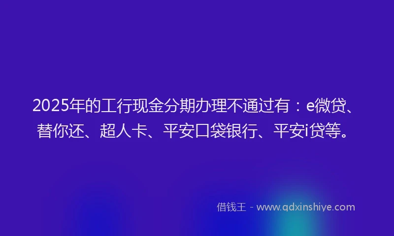 2025年的工行现金分期办理不通过有：e微贷、替你还、超人卡、平安口袋银行、平安i贷等。