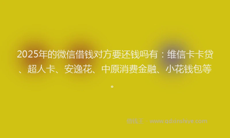 2025年的微信借钱对方要还钱吗有：维信卡卡贷、超人卡、安逸花、中原消费金融、小花钱包等。