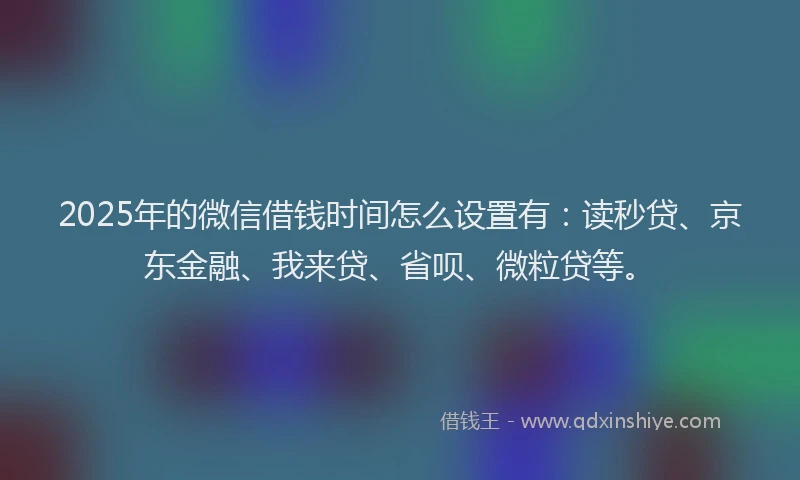 2025年的微信借钱时间怎么设置有：读秒贷、京东金融、我来贷、省呗、微粒贷等。