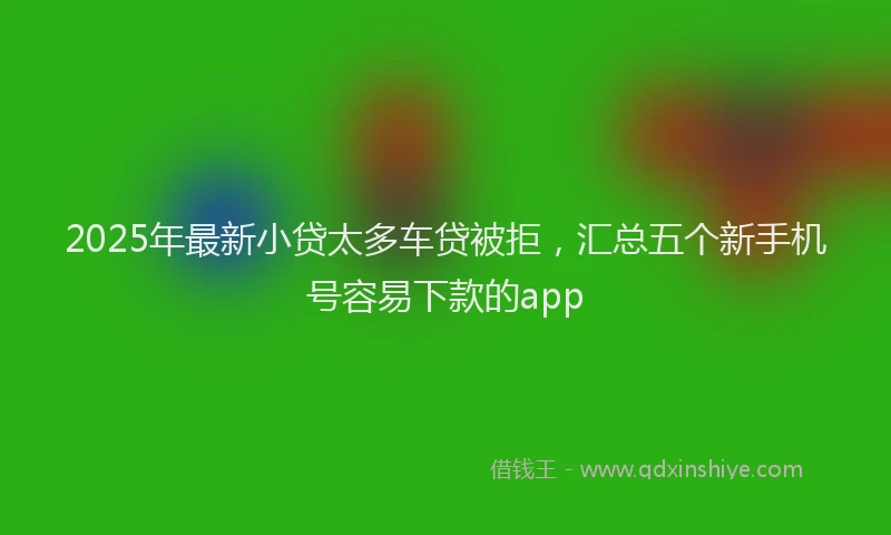 2025年最新小贷太多车贷被拒，汇总五个新手机号容易下款的app