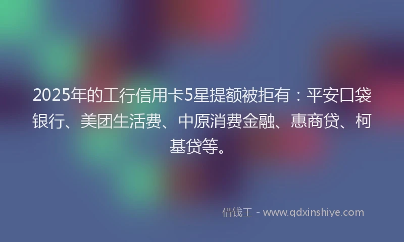 2025年的工行信用卡5星提额被拒有：平安口袋银行、美团生活费、中原消费金融、惠商贷、柯基贷等。