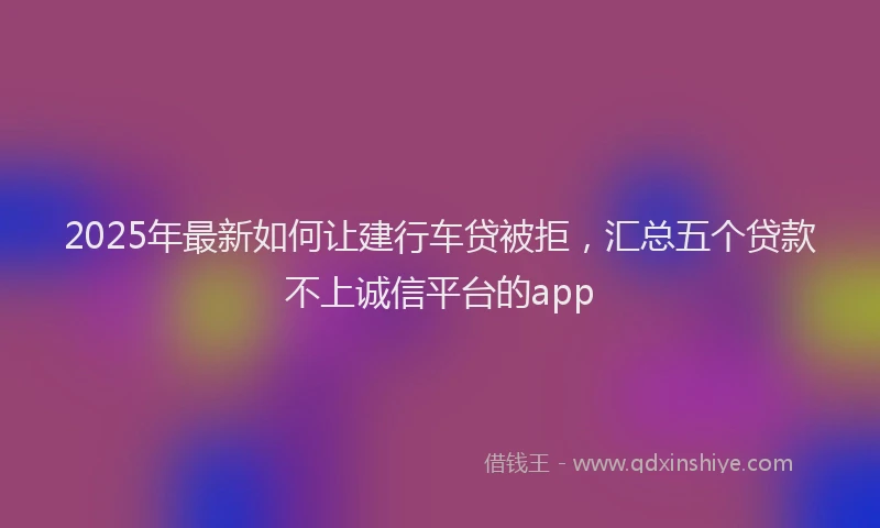 2025年最新如何让建行车贷被拒，汇总五个贷款不上诚信平台的app