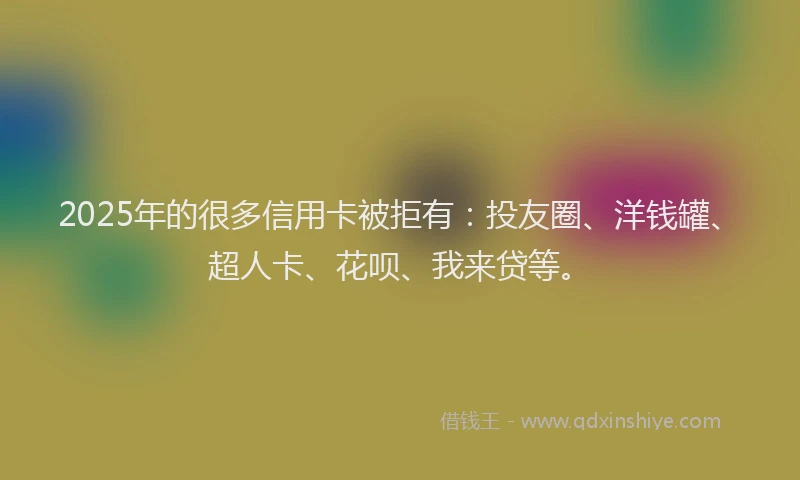 2025年的很多信用卡被拒有：投友圈、洋钱罐、超人卡、花呗、我来贷等。