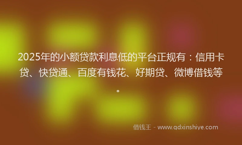 2025年的小额贷款利息低的平台正规有：信用卡贷、快贷通、百度有钱花、好期贷、微博借钱等。