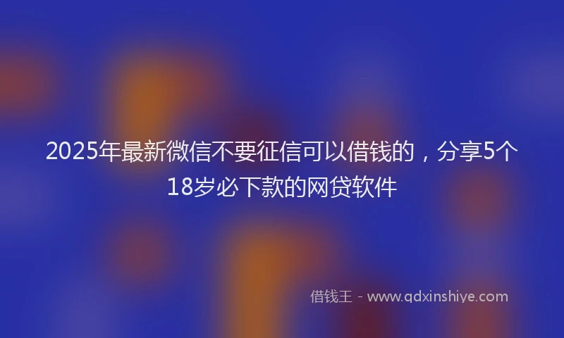 2025年最新微信不要征信可以借钱的，分享5个18岁必下款的网贷软件