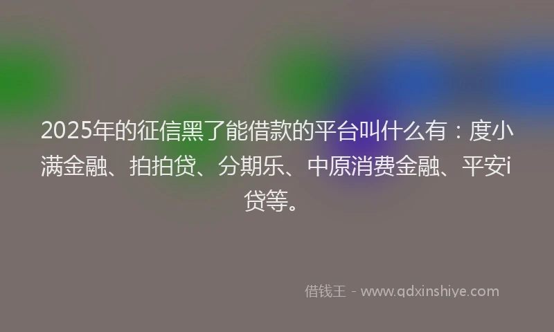 2025年的征信黑了能借款的平台叫什么有：度小满金融、拍拍贷、分期乐、中原消费金融、平安i贷等。