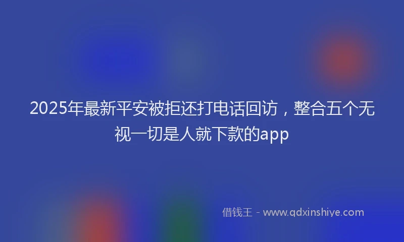 2025年最新平安被拒还打电话回访，整合五个无视一切是人就下款的app