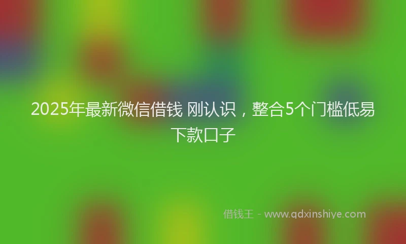 2025年最新微信借钱 刚认识，整合5个门槛低易下款口子