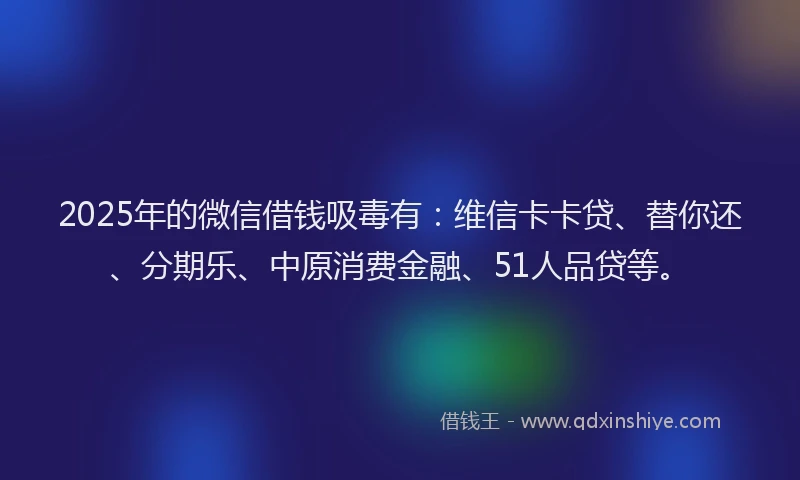 2025年的微信借钱吸毒有：维信卡卡贷、替你还、分期乐、中原消费金融、51人品贷等。