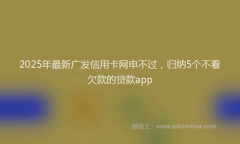 2025年最新广发信用卡网申不过，归纳5个不看欠款的贷款app