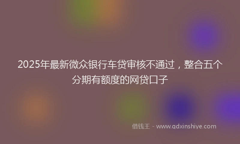 2025年最新微众银行车贷审核不通过，整合五个分期有额度的网贷口子